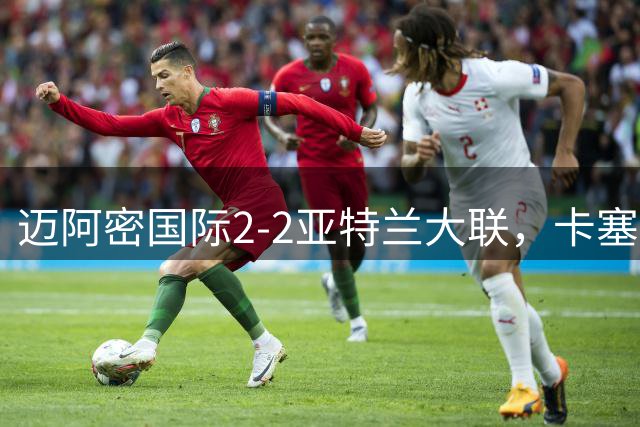 迈阿密国际2-2亚特兰大联，卡塞米罗破门，恩博洛救主